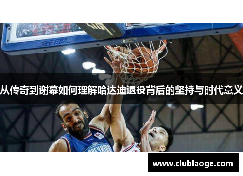 从传奇到谢幕如何理解哈达迪退役背后的坚持与时代意义 从传奇到谢幕如何理解哈达迪退役背后的坚持与时代意义