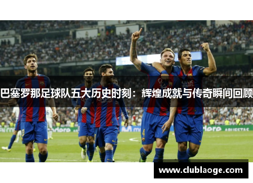 巴塞罗那足球队五大历史时刻：辉煌成就与传奇瞬间回顾