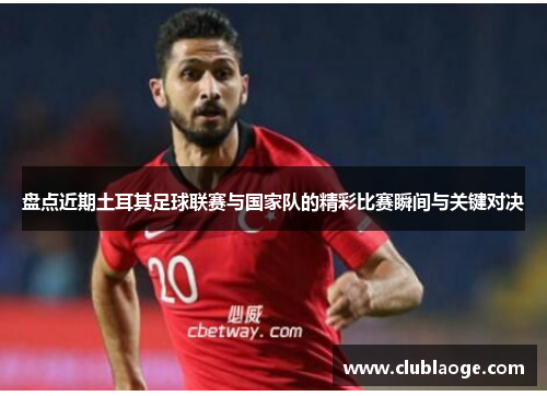 盘点近期土耳其足球联赛与国家队的精彩比赛瞬间与关键对决