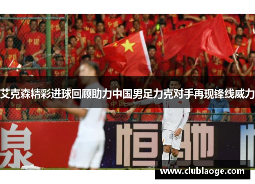 艾克森精彩进球回顾助力中国男足力克对手再现锋线威力