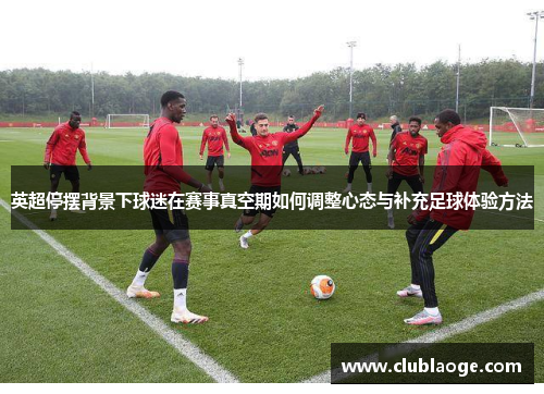 英超停摆背景下球迷在赛事真空期如何调整心态与补充足球体验方法