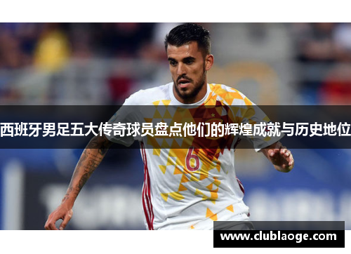西班牙男足五大传奇球员盘点他们的辉煌成就与历史地位