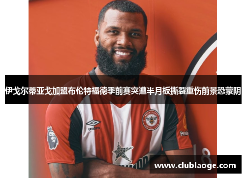 伊戈尔蒂亚戈加盟布伦特福德季前赛突遭半月板撕裂重伤前景恐蒙阴