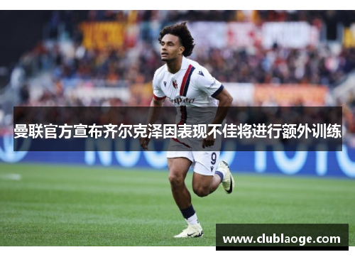 曼联官方宣布齐尔克泽因表现不佳将进行额外训练 曼联官方宣布齐尔克泽因表现不佳将进行额外训练