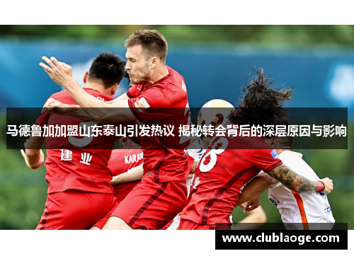 马德鲁加加盟山东泰山引发热议 揭秘转会背后的深层原因与影响 马德鲁加加盟山东泰山引发热议 揭秘转会背后的深层原因与影响
